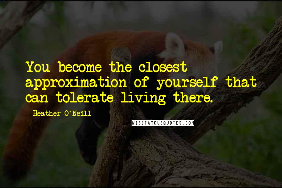 Heather O'Neill quotes: You become the closest approximation of yourself that can tolerate living there.
