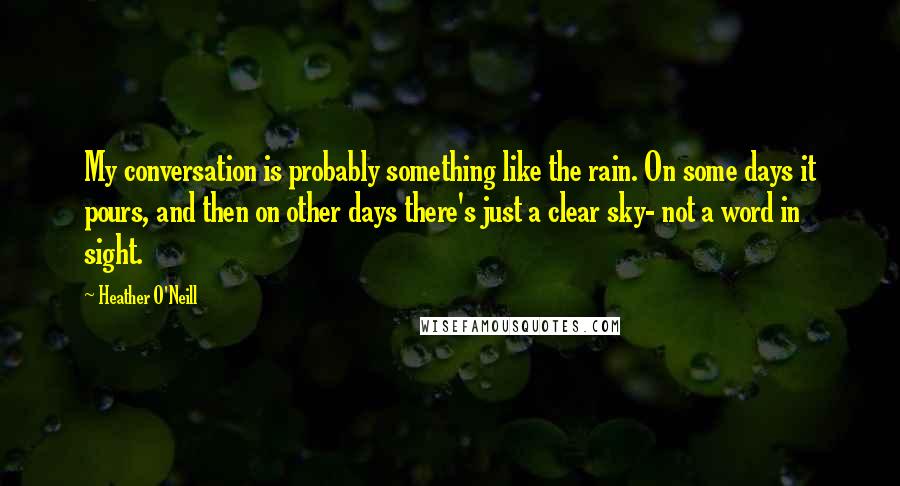 Heather O'Neill quotes: My conversation is probably something like the rain. On some days it pours, and then on other days there's just a clear sky- not a word in sight.