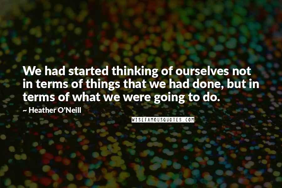 Heather O'Neill quotes: We had started thinking of ourselves not in terms of things that we had done, but in terms of what we were going to do.