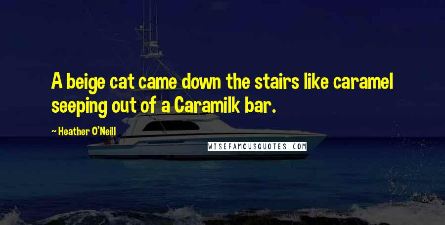 Heather O'Neill quotes: A beige cat came down the stairs like caramel seeping out of a Caramilk bar.