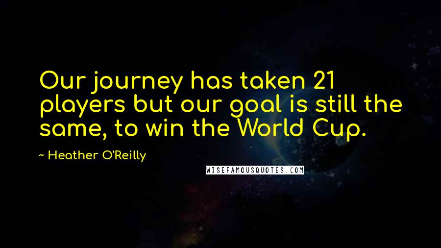 Heather O'Reilly quotes: Our journey has taken 21 players but our goal is still the same, to win the World Cup.