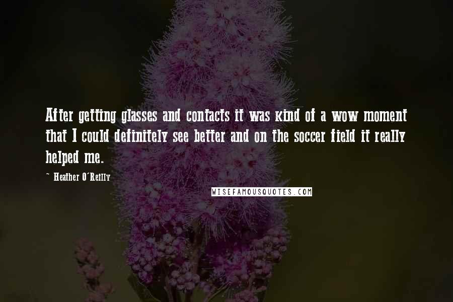 Heather O'Reilly quotes: After getting glasses and contacts it was kind of a wow moment that I could definitely see better and on the soccer field it really helped me. Heather O'Reilly quotes: After getting glasses and contacts it was kind of a wow moment that I could definitely see better and on the soccer field it really helped me.