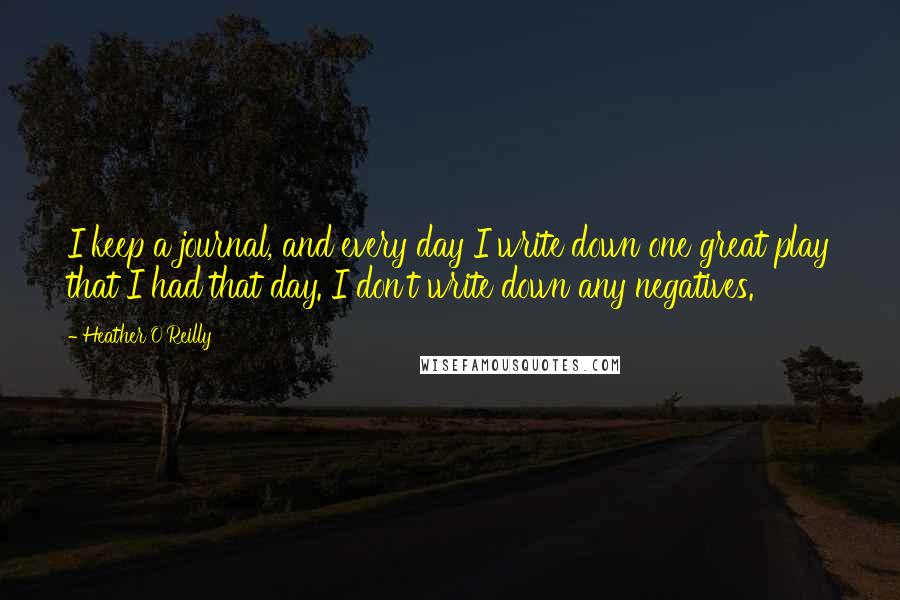 Heather O'Reilly quotes: I keep a journal, and every day I write down one great play that I had that day. I don't write down any negatives. Heather O'Reilly quotes: I keep a journal, and every day I write down one great play that I had that day. I don't write down any negatives.
