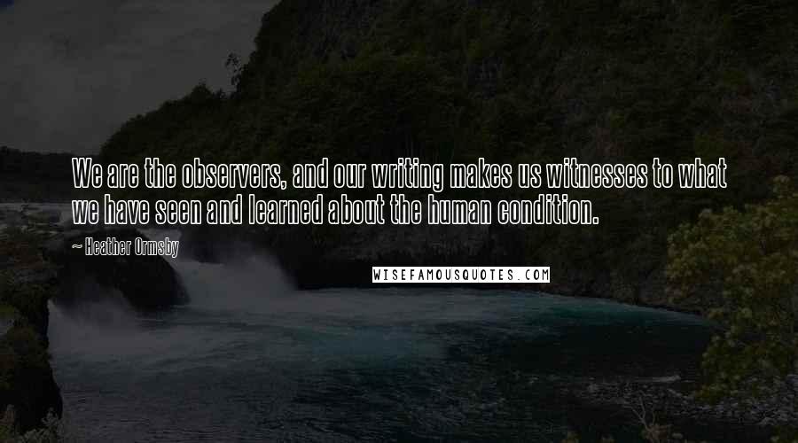 Heather Ormsby quotes: We are the observers, and our writing makes us witnesses to what we have seen and learned about the human condition.