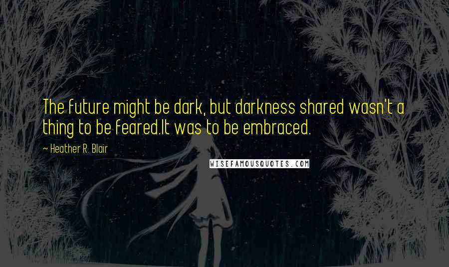 Heather R. Blair quotes: The future might be dark, but darkness shared wasn't a thing to be feared.It was to be embraced.