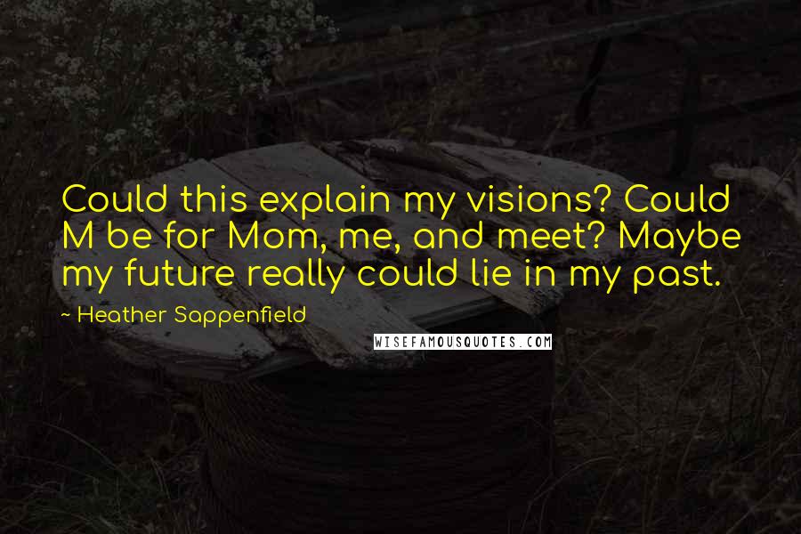 Heather Sappenfield quotes: Could this explain my visions? Could M be for Mom, me, and meet? Maybe my future really could lie in my past. Heather Sappenfield quotes: Could this explain my visions? Could M be for Mom, me, and meet? Maybe my future really could lie in my past.