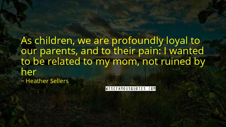 Heather Sellers quotes: As children, we are profoundly loyal to our parents, and to their pain: I wanted to be related to my mom, not ruined by her