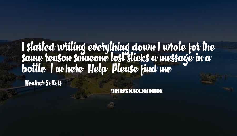 Heather Sellers quotes: I started writing everything down.I wrote for the same reason someone lost sticks a message in a bottle. I'm here. Help. Please find me.