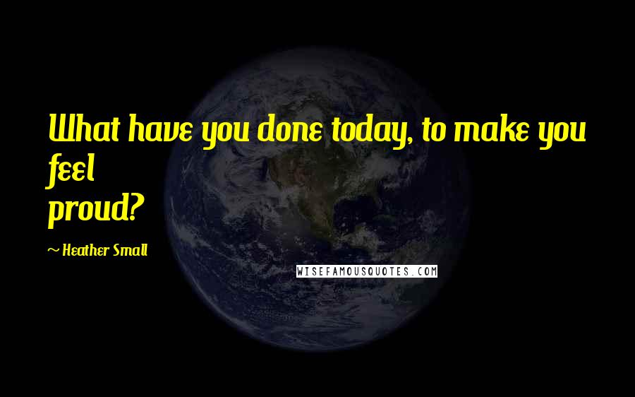 Heather Small quotes: What have you done today, to make you feel proud?