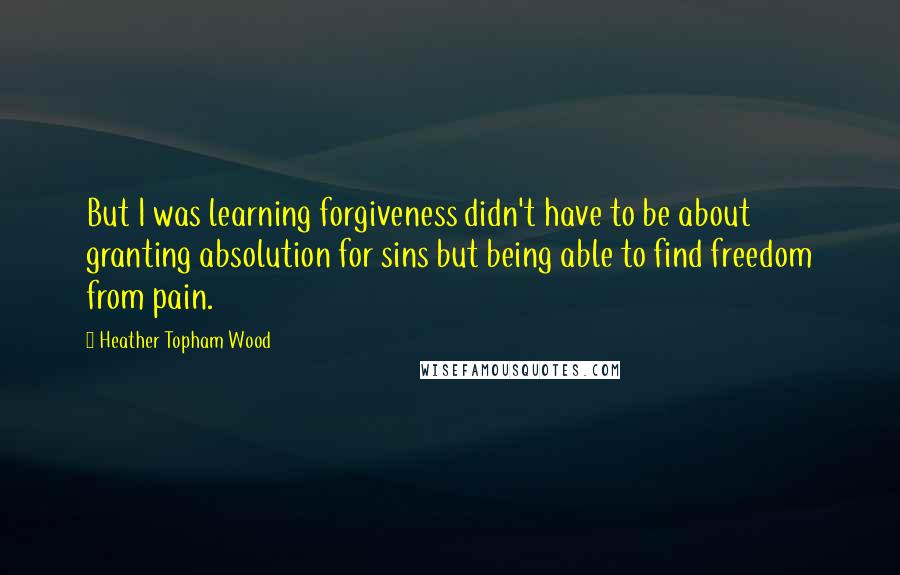 Heather Topham Wood quotes: But I was learning forgiveness didn't have to be about granting absolution for sins but being able to find freedom from pain.