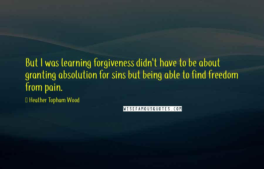 Heather Topham Wood quotes: But I was learning forgiveness didn't have to be about granting absolution for sins but being able to find freedom from pain. Heather Topham Wood quotes: But I was learning forgiveness didn't have to be about granting absolution for sins but being able to find freedom from pain.