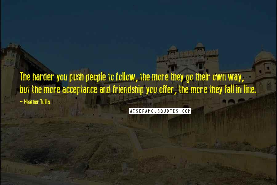 Heather Tullis quotes: The harder you push people to follow, the more they go their own way, but the more acceptance and friendship you offer, the more they fall in line.