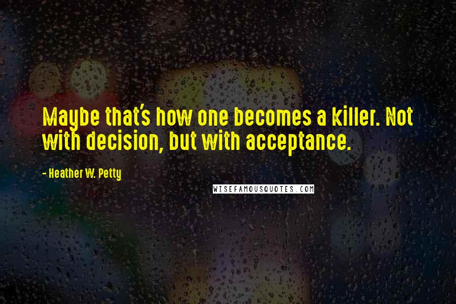 Heather W. Petty quotes: Maybe that's how one becomes a killer. Not with decision, but with acceptance.