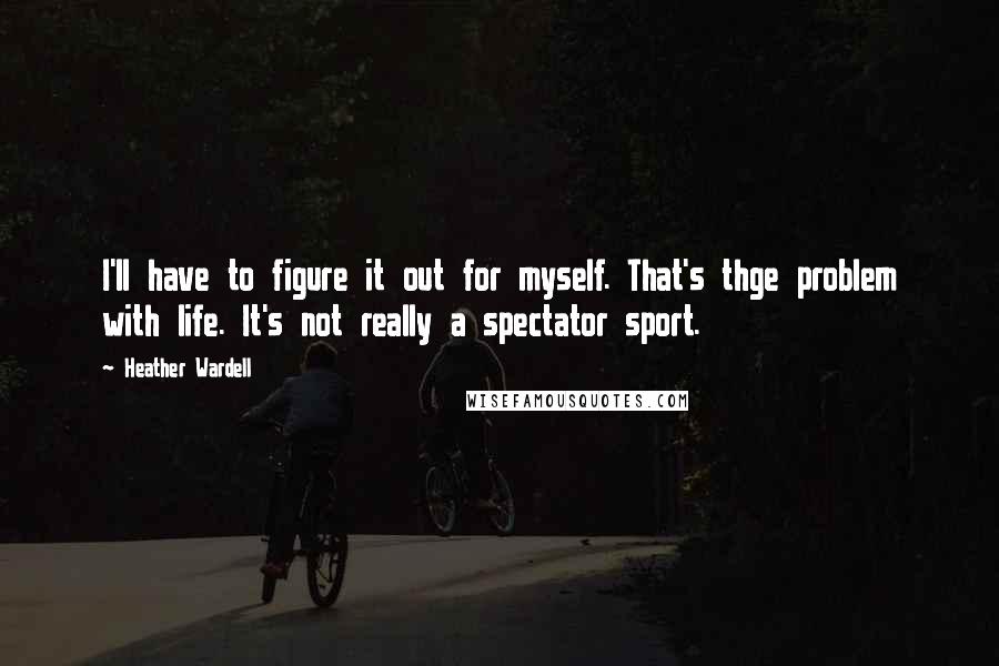 Heather Wardell quotes: I'll have to figure it out for myself. That's thge problem with life. It's not really a spectator sport. Heather Wardell quotes: I'll have to figure it out for myself. That's thge problem with life. It's not really a spectator sport.