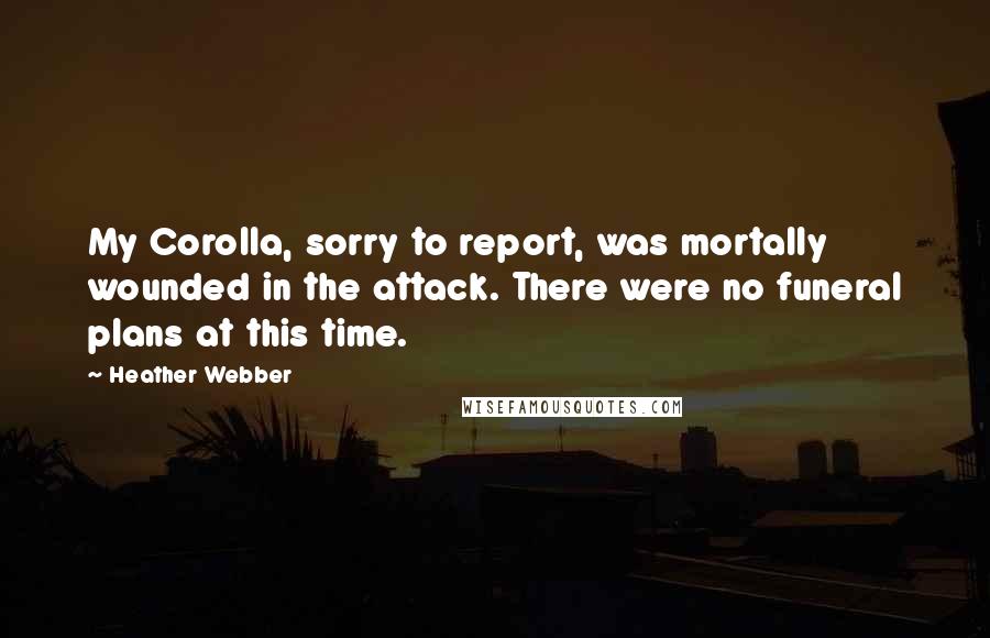 Heather Webber quotes: My Corolla, sorry to report, was mortally wounded in the attack. There were no funeral plans at this time. Heather Webber quotes: My Corolla, sorry to report, was mortally wounded in the attack. There were no funeral plans at this time.