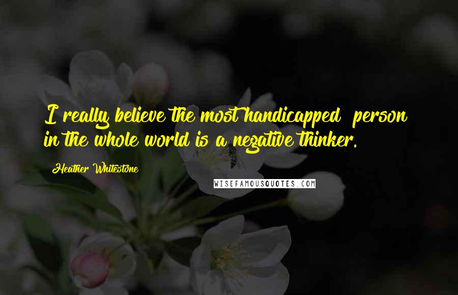 Heather Whitestone quotes: I really believe the most handicapped [person] in the whole world is a negative thinker.