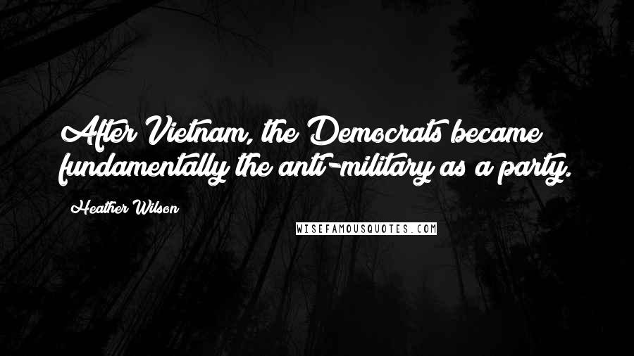 Heather Wilson quotes: After Vietnam, the Democrats became fundamentally the anti-military as a party.