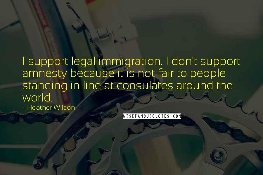 Heather Wilson quotes: I support legal immigration. I don't support amnesty because it is not fair to people standing in line at consulates around the world.