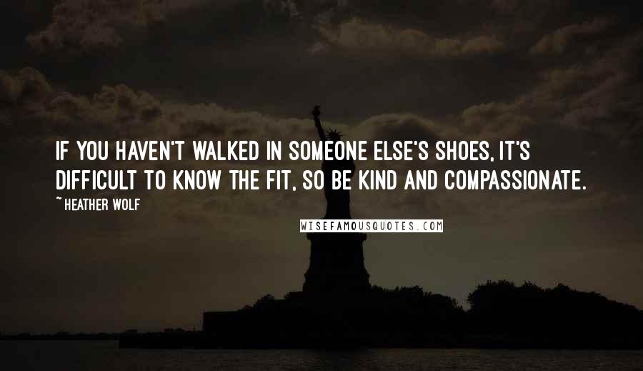 Heather Wolf quotes: If you haven't walked in someone else's shoes, it's difficult to know the fit, so be kind and compassionate. Heather Wolf quotes: If you haven't walked in someone else's shoes, it's difficult to know the fit, so be kind and compassionate.