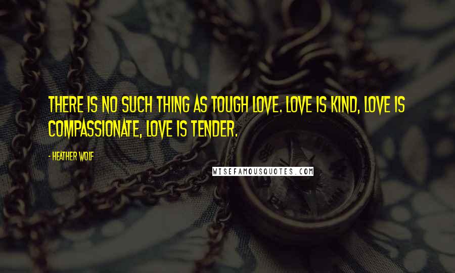 Heather Wolf quotes: There is no such thing as tough love. Love is kind, love is compassionate, love is tender.