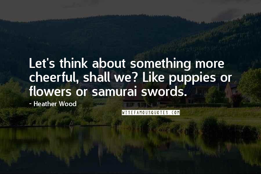 Heather Wood quotes: Let's think about something more cheerful, shall we? Like puppies or flowers or samurai swords.