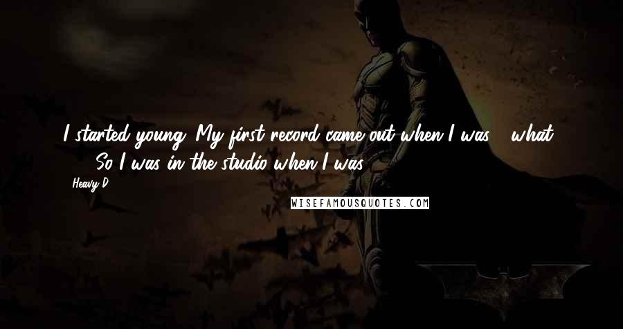 Heavy D quotes: I started young. My first record came out when I was - what? 18? So I was in the studio when I was 15, 16.