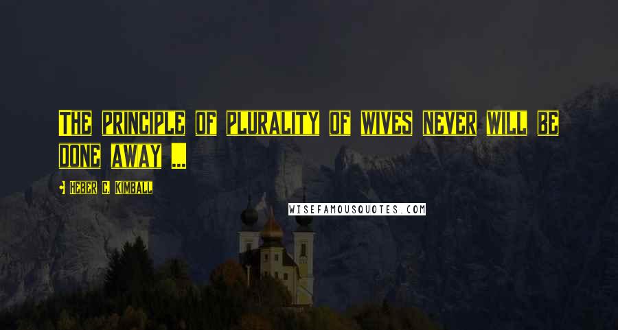 Heber C. Kimball quotes: The principle of plurality of wives never will be done away ...