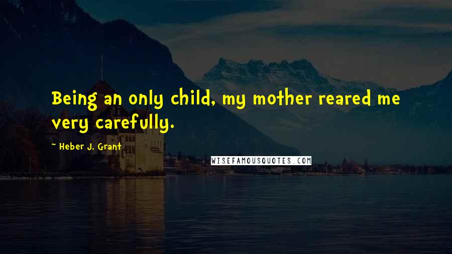Heber J. Grant quotes: Being an only child, my mother reared me very carefully.