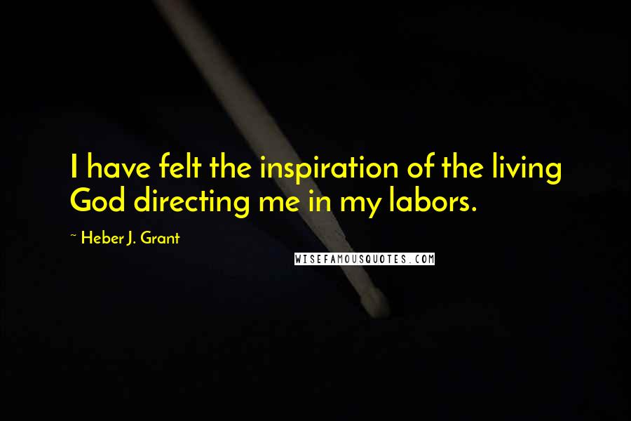 Heber J. Grant quotes: I have felt the inspiration of the living God directing me in my labors.