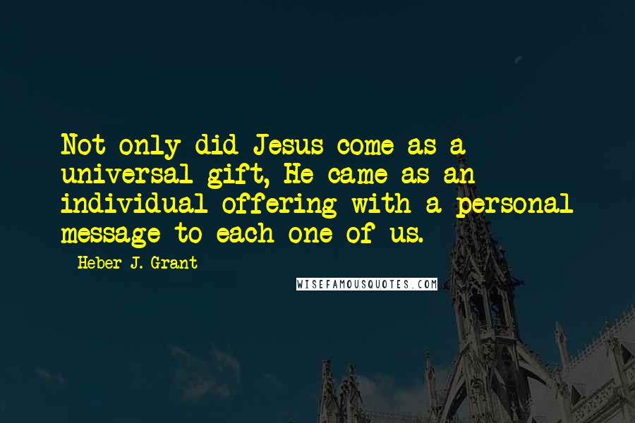 Heber J. Grant quotes: Not only did Jesus come as a universal gift, He came as an individual offering with a personal message to each one of us.