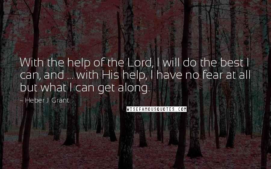 Heber J. Grant quotes: With the help of the Lord, I will do the best I can, and ... with His help, I have no fear at all but what I can get along.