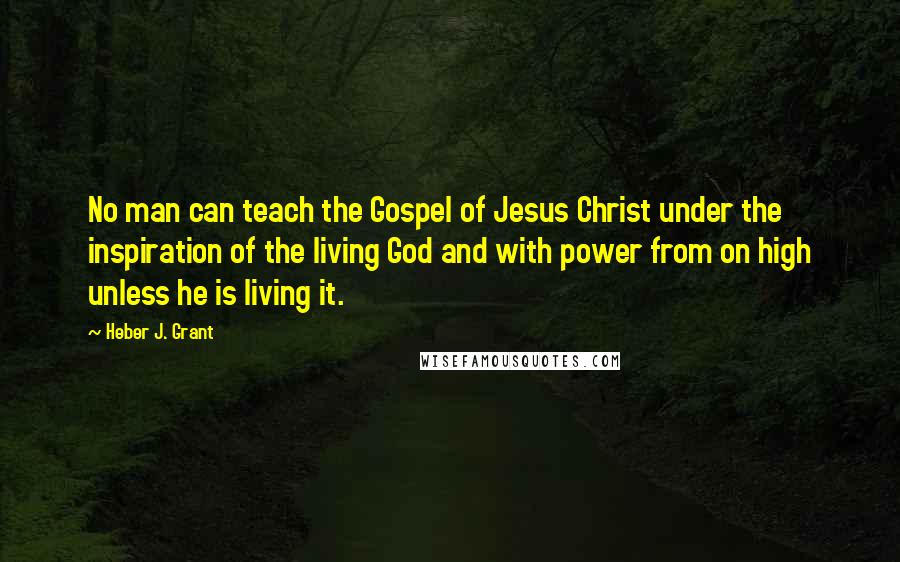 Heber J. Grant quotes: No man can teach the Gospel of Jesus Christ under the inspiration of the living God and with power from on high unless he is living it.