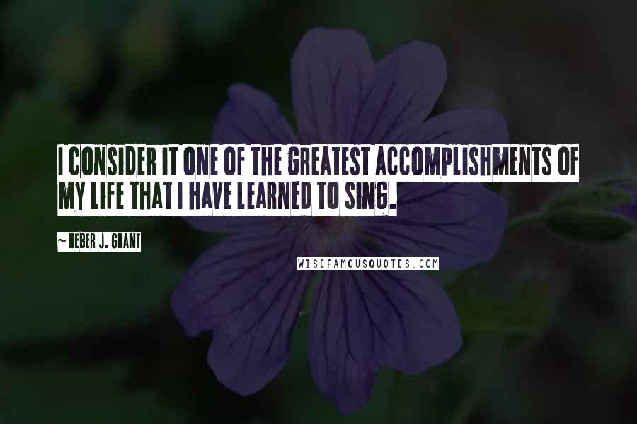 Heber J. Grant quotes: I consider it one of the greatest accomplishments of my life that I have learned to sing.