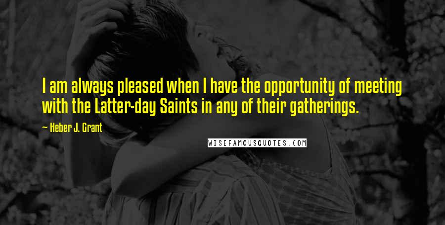 Heber J. Grant quotes: I am always pleased when I have the opportunity of meeting with the Latter-day Saints in any of their gatherings.