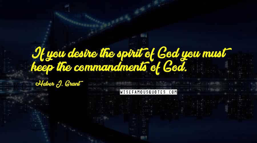 Heber J. Grant quotes: If you desire the spirit of God you must keep the commandments of God.