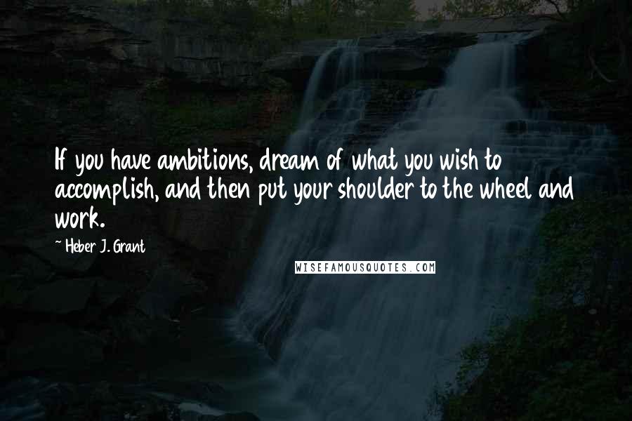 Heber J. Grant quotes: If you have ambitions, dream of what you wish to accomplish, and then put your shoulder to the wheel and work.