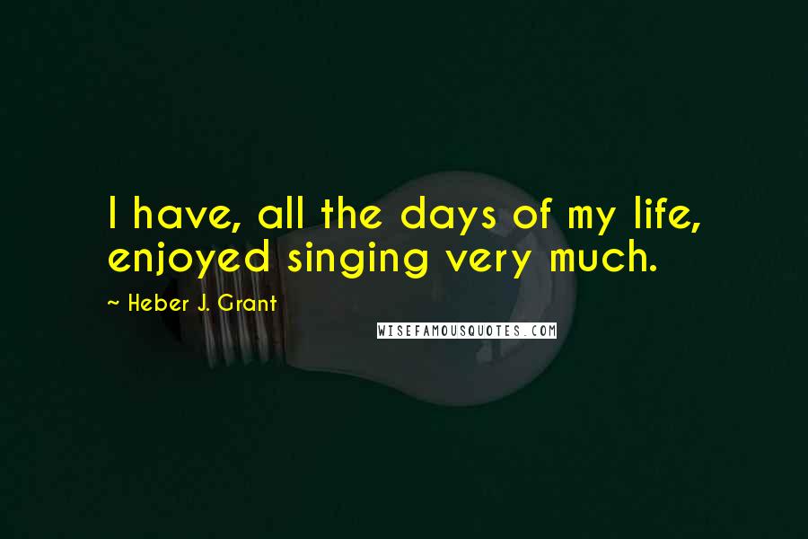 Heber J. Grant quotes: I have, all the days of my life, enjoyed singing very much.