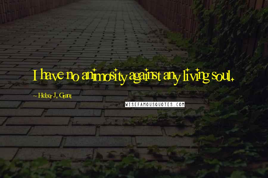 Heber J. Grant quotes: I have no animosity against any living soul.