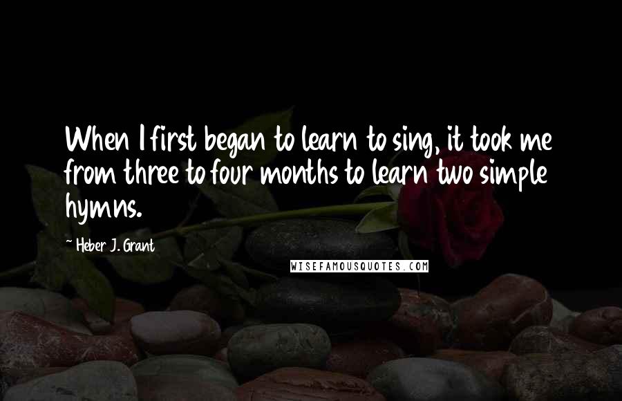 Heber J. Grant quotes: When I first began to learn to sing, it took me from three to four months to learn two simple hymns.