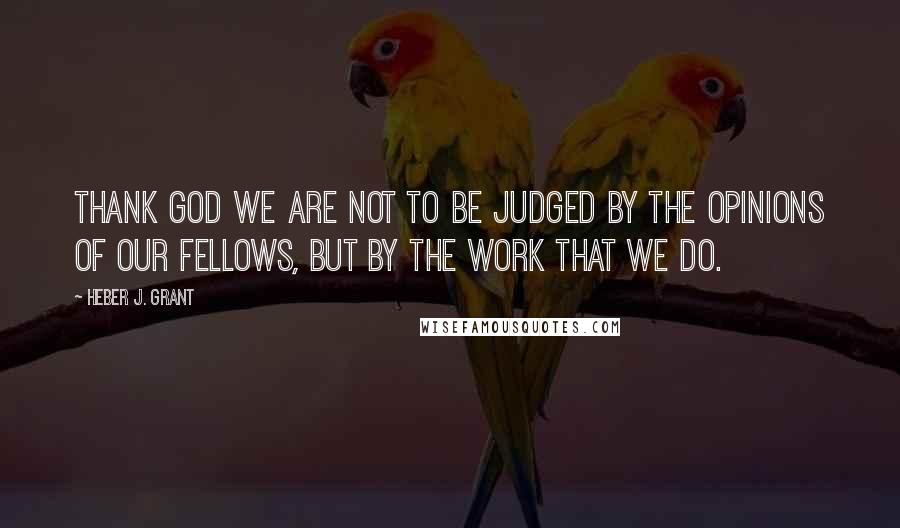 Heber J. Grant quotes: Thank God we are not to be judged by the opinions of our fellows, but by the work that we do.