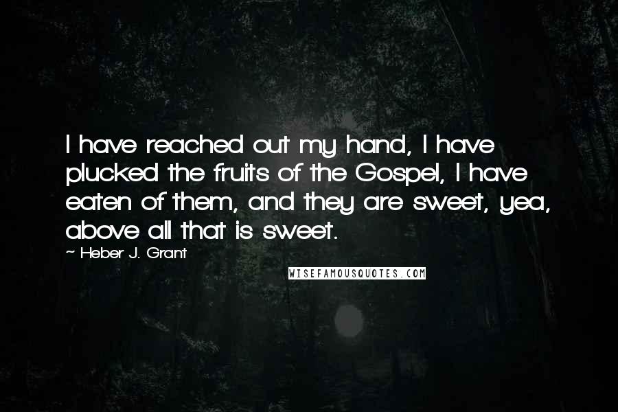 Heber J. Grant quotes: I have reached out my hand, I have plucked the fruits of the Gospel, I have eaten of them, and they are sweet, yea, above all that is sweet.