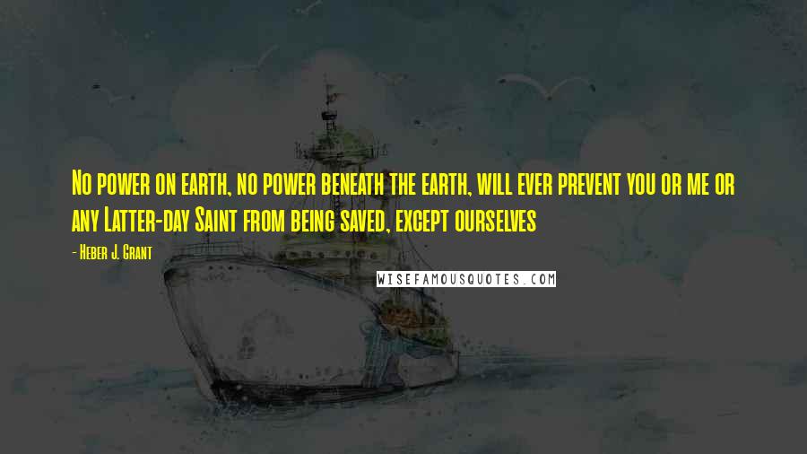 Heber J. Grant quotes: No power on earth, no power beneath the earth, will ever prevent you or me or any Latter-day Saint from being saved, except ourselves