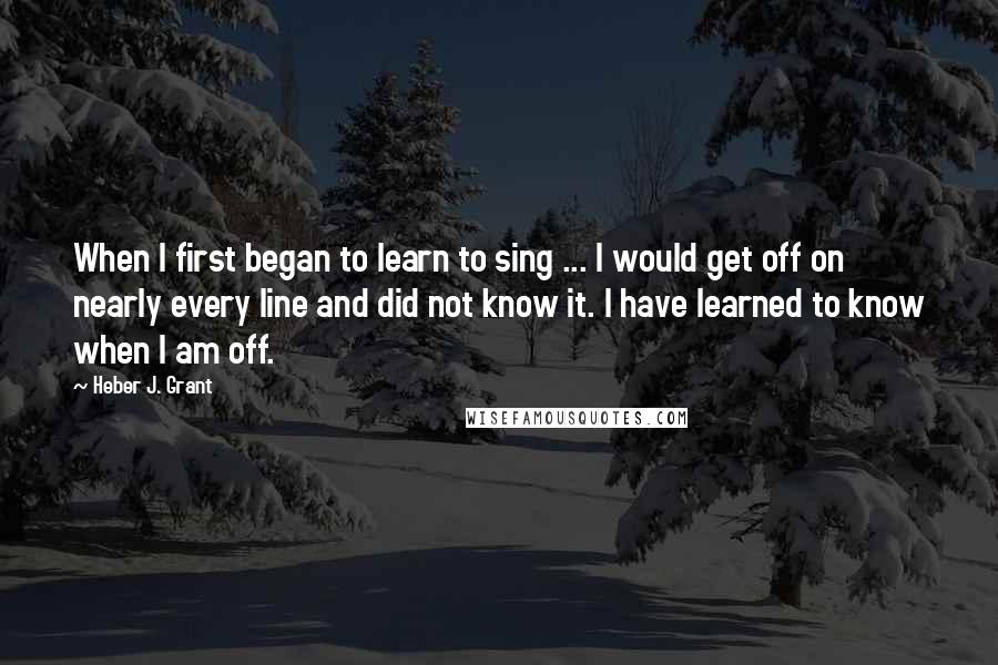 Heber J. Grant quotes: When I first began to learn to sing ... I would get off on nearly every line and did not know it. I have learned to know when I am