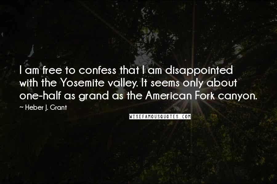 Heber J. Grant quotes: I am free to confess that I am disappointed with the Yosemite valley. It seems only about one-half as grand as the American Fork canyon.