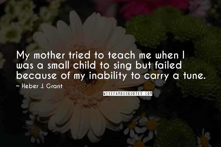 Heber J. Grant quotes: My mother tried to teach me when I was a small child to sing but failed because of my inability to carry a tune.
