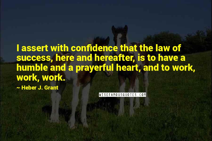 Heber J. Grant quotes: I assert with confidence that the law of success, here and hereafter, is to have a humble and a prayerful heart, and to work, work, work.