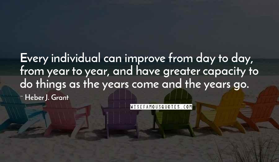 Heber J. Grant quotes: Every individual can improve from day to day, from year to year, and have greater capacity to do things as the years come and the years go.