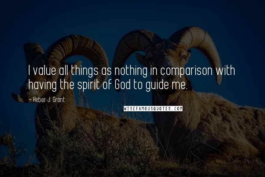 Heber J. Grant quotes: I value all things as nothing in comparison with having the spirit of God to guide me.