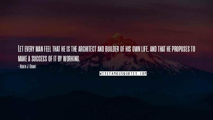 Heber J. Grant quotes: Let every man feel that he is the architect and builder of his own life, and that he proposes to make a success of it by working.