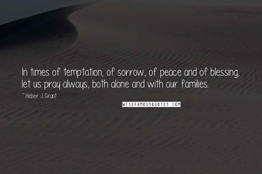 Heber J. Grant quotes: In times of temptation, of sorrow, of peace and of blessing, let us pray always, both alone and with our families.